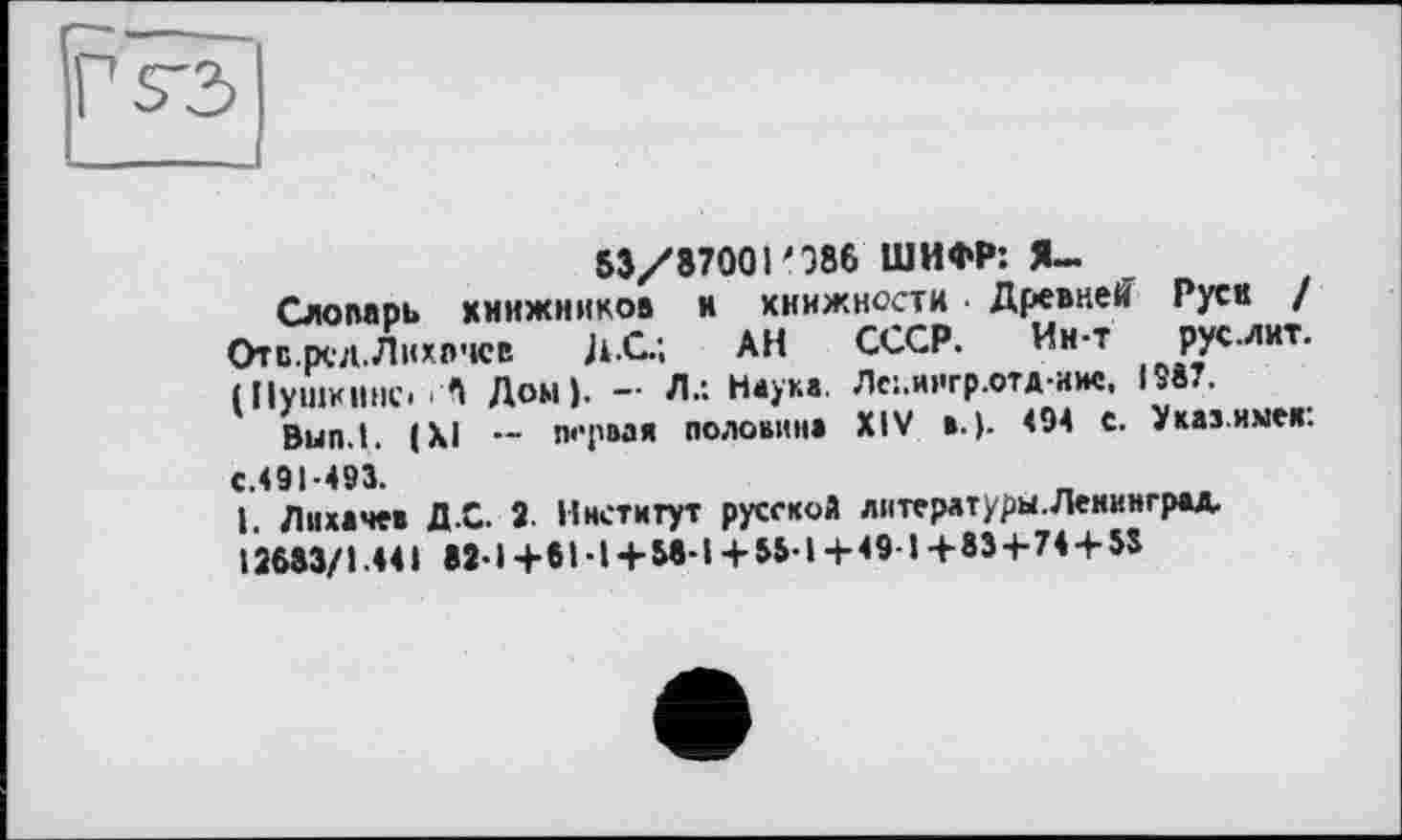 ﻿Г S3
53/87001'986 ШИФР: Я—
Слопарь книжников и книжности ■ Древней Руек / Отс.рсл. Лихачев Ji-Û.; АН СССР. Ин-т рус™*-(Пушкине. сП Дом). - Л.: Наука. Лс:.иигр.отд-иис, IS87.
Bun.l. (XI -- первая половина XIV в.). <94 с. Указные«.
С.491-493.
1. Лихачев Д.С. 2- Институт русской лнтерлтуры.Ленинград. 12683/1.441 82-1+61-1 + 58-1+55-1+49-1+83+74 + 53